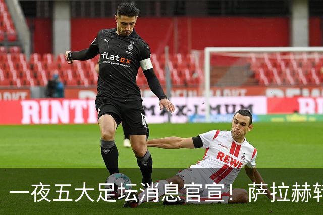 一夜五大足坛消息官宣！萨拉赫转会离队，穆帅接班人正式履职，曼城续约天赋球员，马竞作出回应